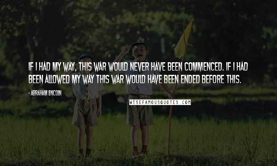 Abraham Lincoln Quotes: If I had my way, this war would never have been commenced. If I had been allowed my way this war would have been ended before this.