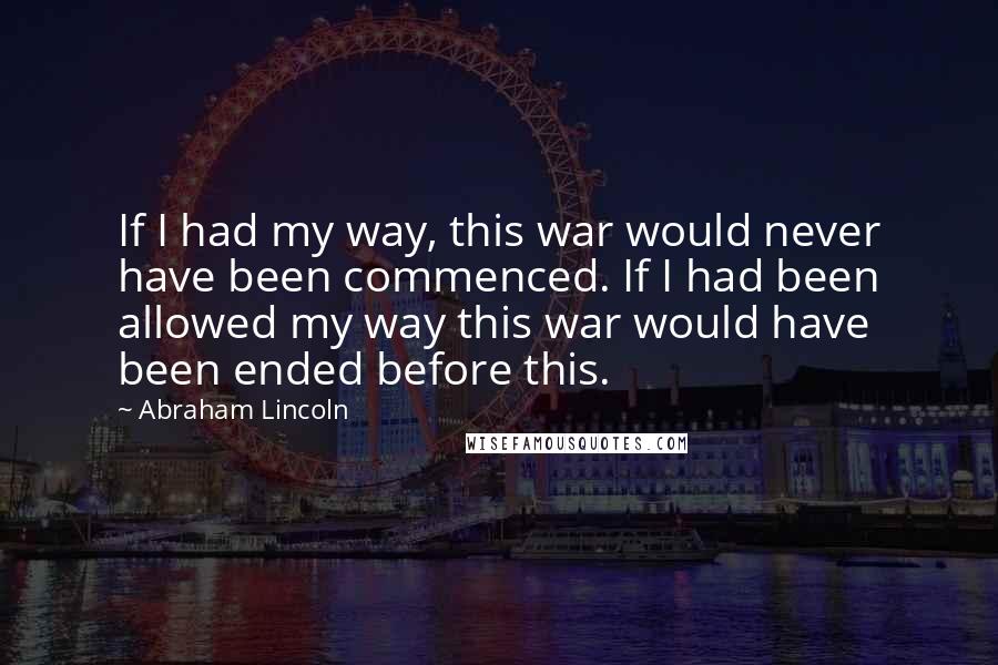 Abraham Lincoln Quotes: If I had my way, this war would never have been commenced. If I had been allowed my way this war would have been ended before this.