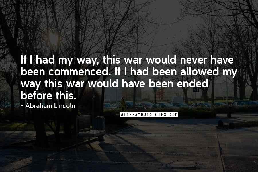 Abraham Lincoln Quotes: If I had my way, this war would never have been commenced. If I had been allowed my way this war would have been ended before this.