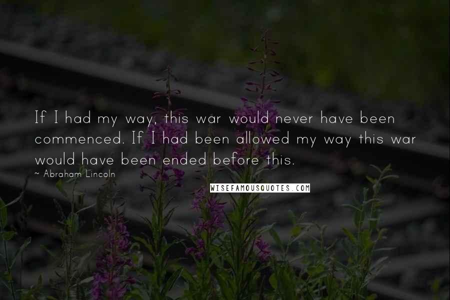 Abraham Lincoln Quotes: If I had my way, this war would never have been commenced. If I had been allowed my way this war would have been ended before this.