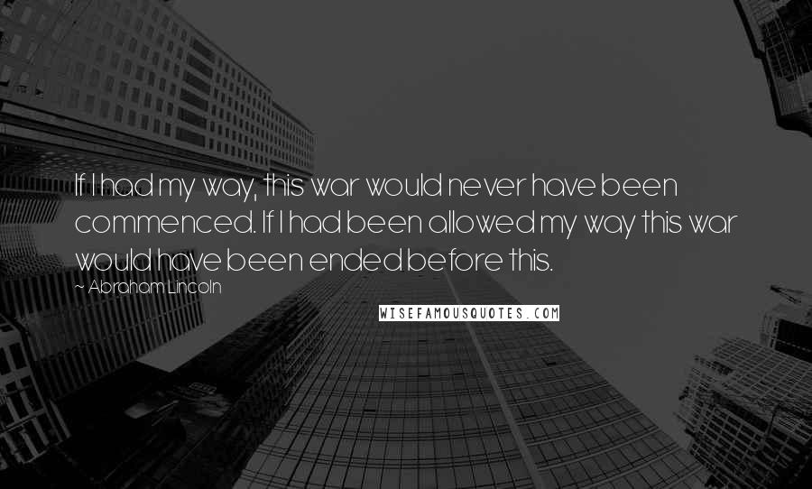 Abraham Lincoln Quotes: If I had my way, this war would never have been commenced. If I had been allowed my way this war would have been ended before this.