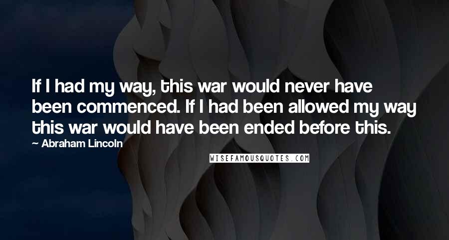 Abraham Lincoln Quotes: If I had my way, this war would never have been commenced. If I had been allowed my way this war would have been ended before this.