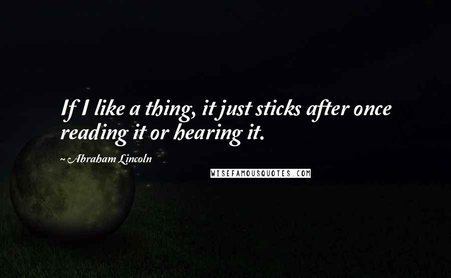 Abraham Lincoln Quotes: If I like a thing, it just sticks after once reading it or hearing it.