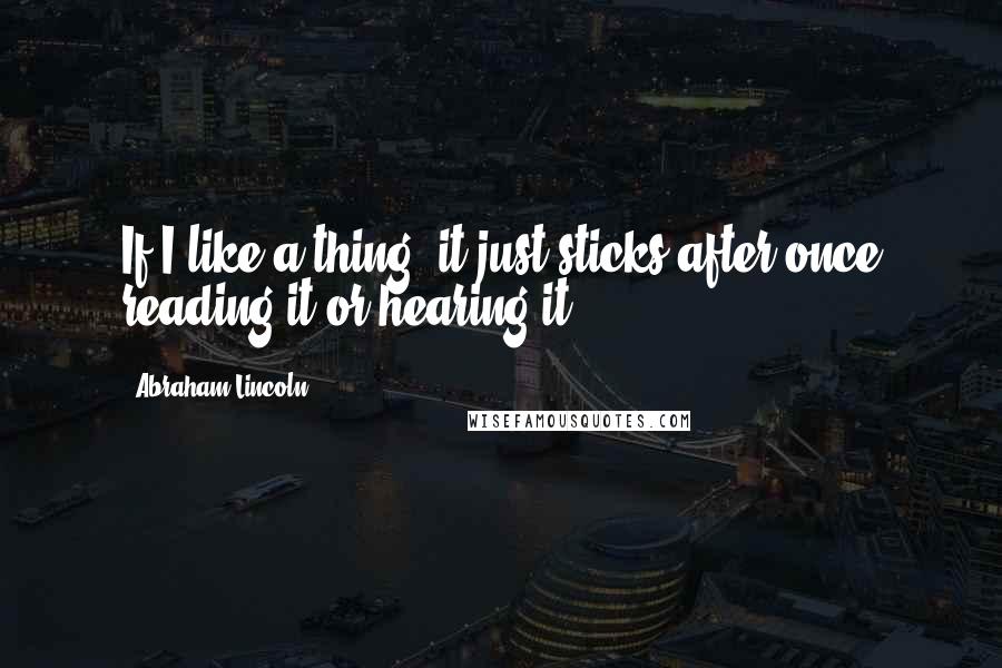 Abraham Lincoln Quotes: If I like a thing, it just sticks after once reading it or hearing it.