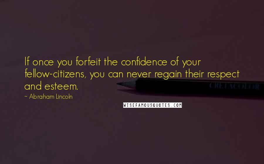 Abraham Lincoln Quotes: If once you forfeit the confidence of your fellow-citizens, you can never regain their respect and esteem.