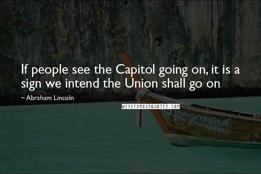 Abraham Lincoln Quotes: If people see the Capitol going on, it is a sign we intend the Union shall go on