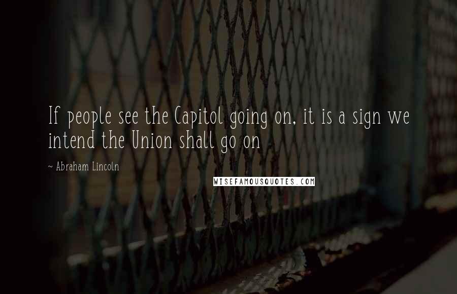 Abraham Lincoln Quotes: If people see the Capitol going on, it is a sign we intend the Union shall go on