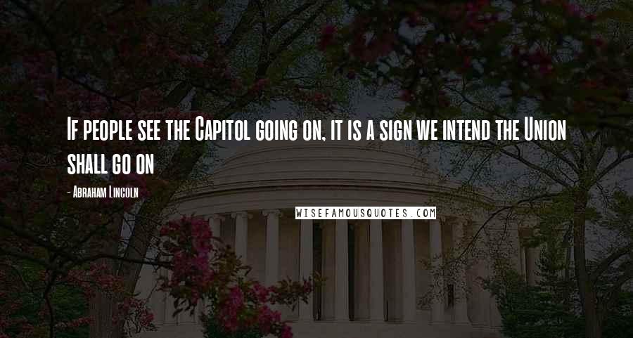 Abraham Lincoln Quotes: If people see the Capitol going on, it is a sign we intend the Union shall go on