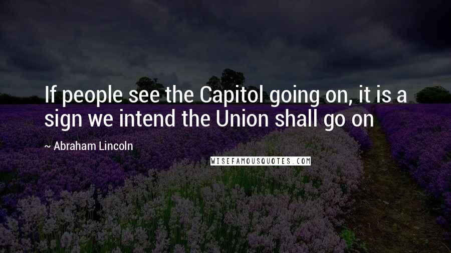 Abraham Lincoln Quotes: If people see the Capitol going on, it is a sign we intend the Union shall go on