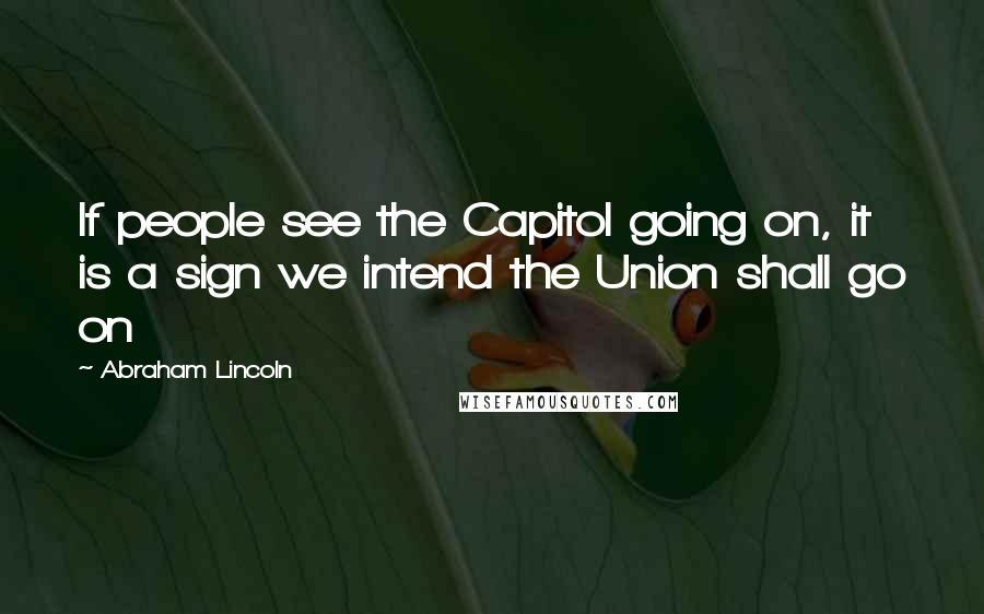 Abraham Lincoln Quotes: If people see the Capitol going on, it is a sign we intend the Union shall go on