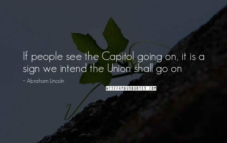 Abraham Lincoln Quotes: If people see the Capitol going on, it is a sign we intend the Union shall go on