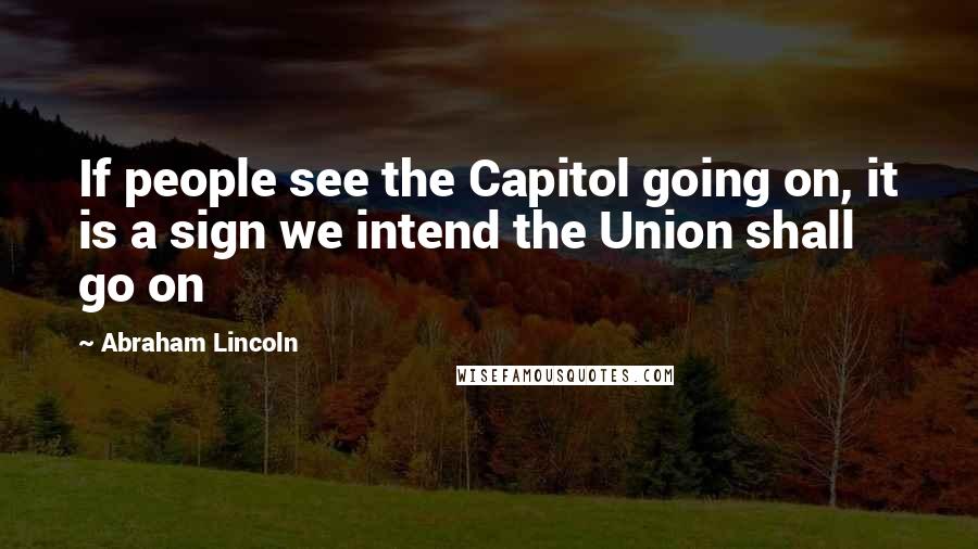 Abraham Lincoln Quotes: If people see the Capitol going on, it is a sign we intend the Union shall go on