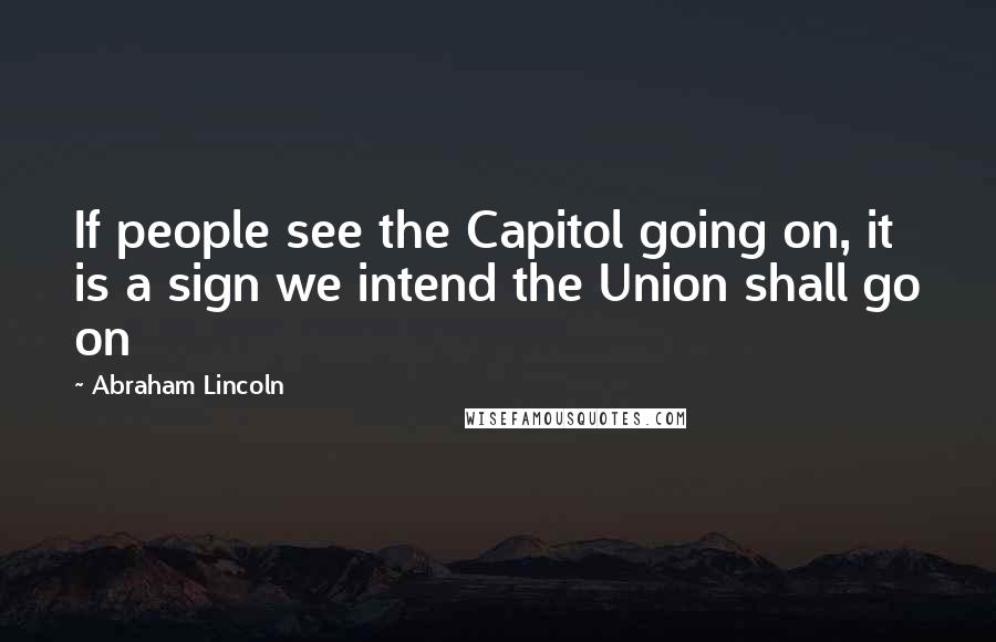 Abraham Lincoln Quotes: If people see the Capitol going on, it is a sign we intend the Union shall go on