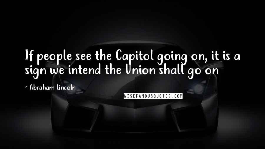 Abraham Lincoln Quotes: If people see the Capitol going on, it is a sign we intend the Union shall go on