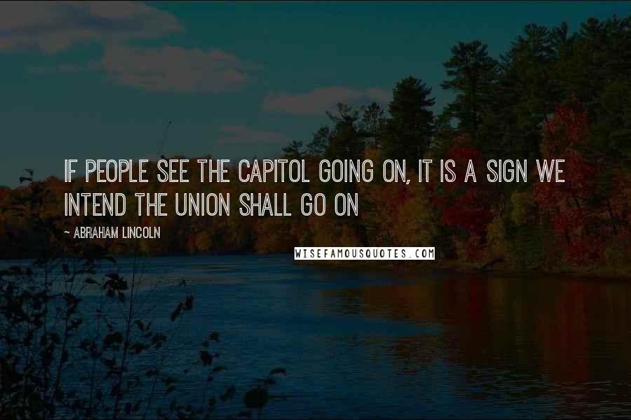 Abraham Lincoln Quotes: If people see the Capitol going on, it is a sign we intend the Union shall go on