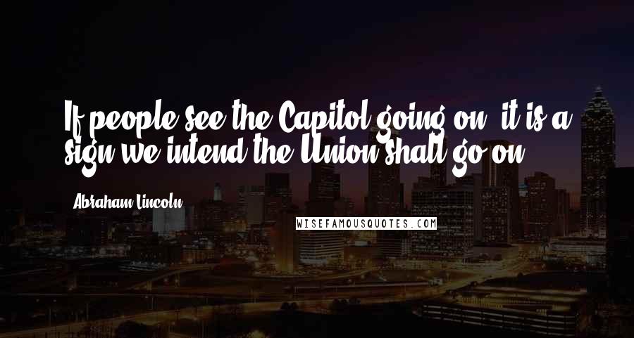 Abraham Lincoln Quotes: If people see the Capitol going on, it is a sign we intend the Union shall go on