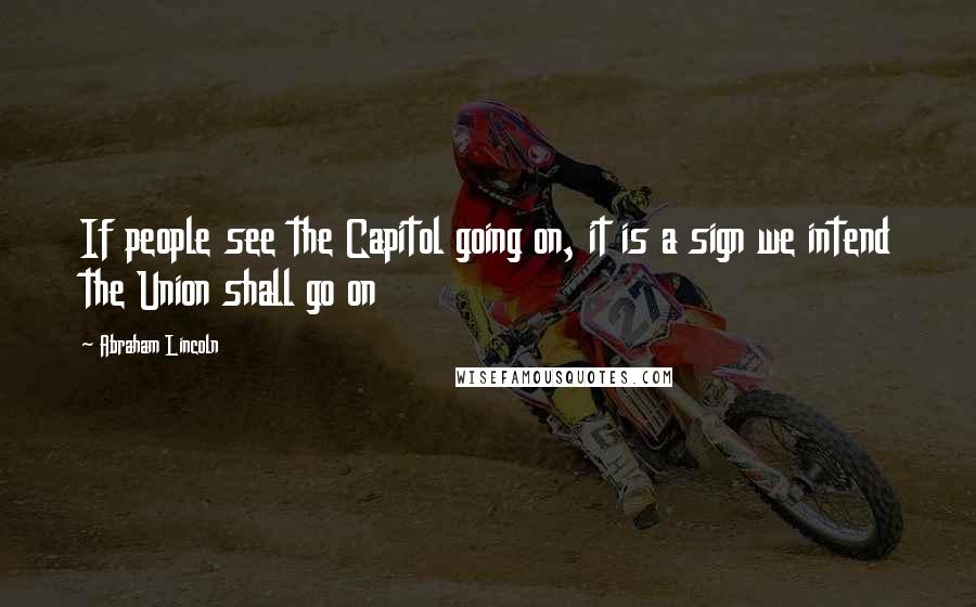 Abraham Lincoln Quotes: If people see the Capitol going on, it is a sign we intend the Union shall go on