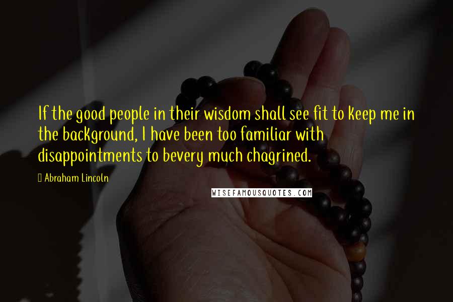 Abraham Lincoln Quotes: If the good people in their wisdom shall see fit to keep me in the background, I have been too familiar with disappointments to bevery much chagrined.