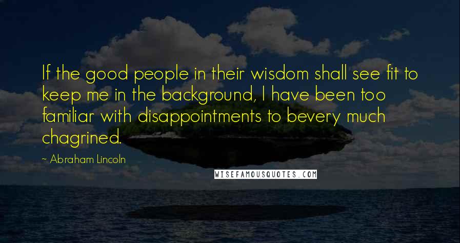 Abraham Lincoln Quotes: If the good people in their wisdom shall see fit to keep me in the background, I have been too familiar with disappointments to bevery much chagrined.
