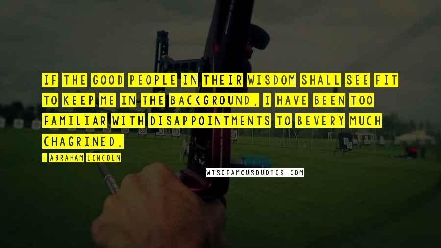 Abraham Lincoln Quotes: If the good people in their wisdom shall see fit to keep me in the background, I have been too familiar with disappointments to bevery much chagrined.