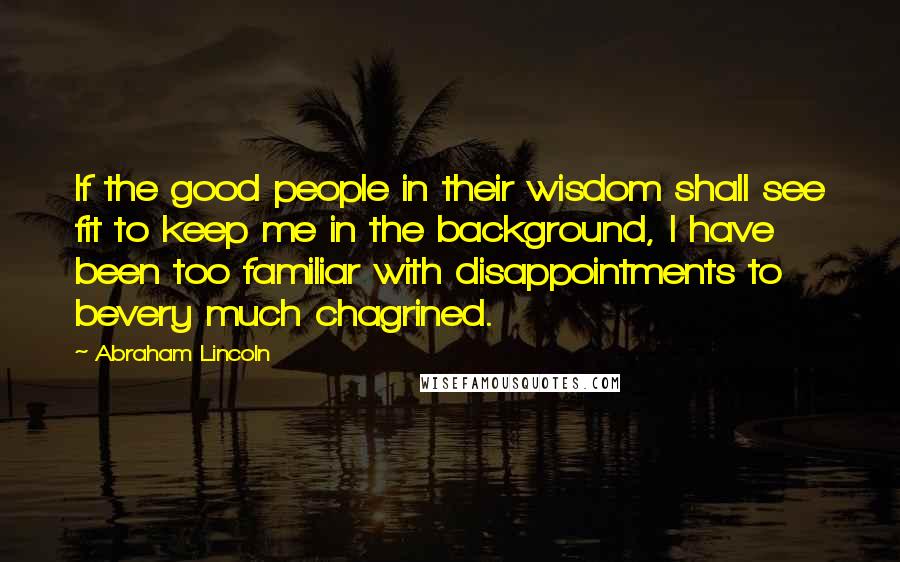 Abraham Lincoln Quotes: If the good people in their wisdom shall see fit to keep me in the background, I have been too familiar with disappointments to bevery much chagrined.