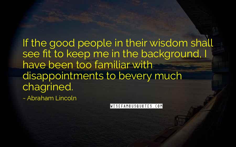 Abraham Lincoln Quotes: If the good people in their wisdom shall see fit to keep me in the background, I have been too familiar with disappointments to bevery much chagrined.