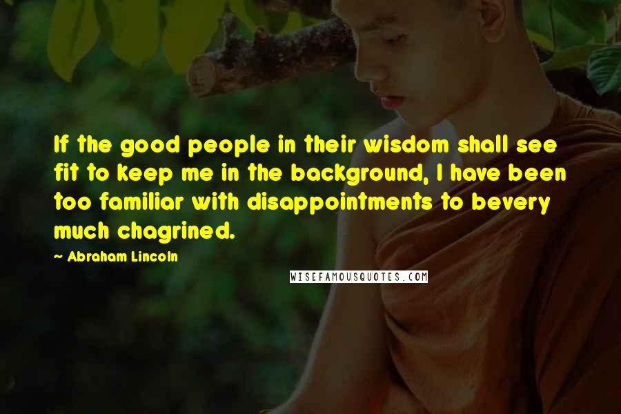 Abraham Lincoln Quotes: If the good people in their wisdom shall see fit to keep me in the background, I have been too familiar with disappointments to bevery much chagrined.