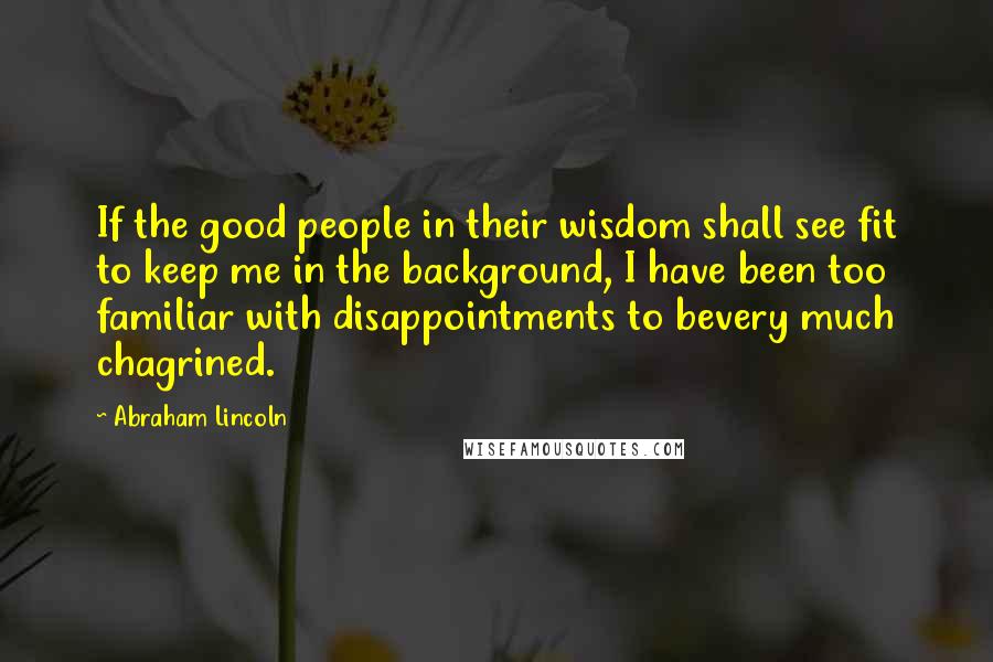 Abraham Lincoln Quotes: If the good people in their wisdom shall see fit to keep me in the background, I have been too familiar with disappointments to bevery much chagrined.