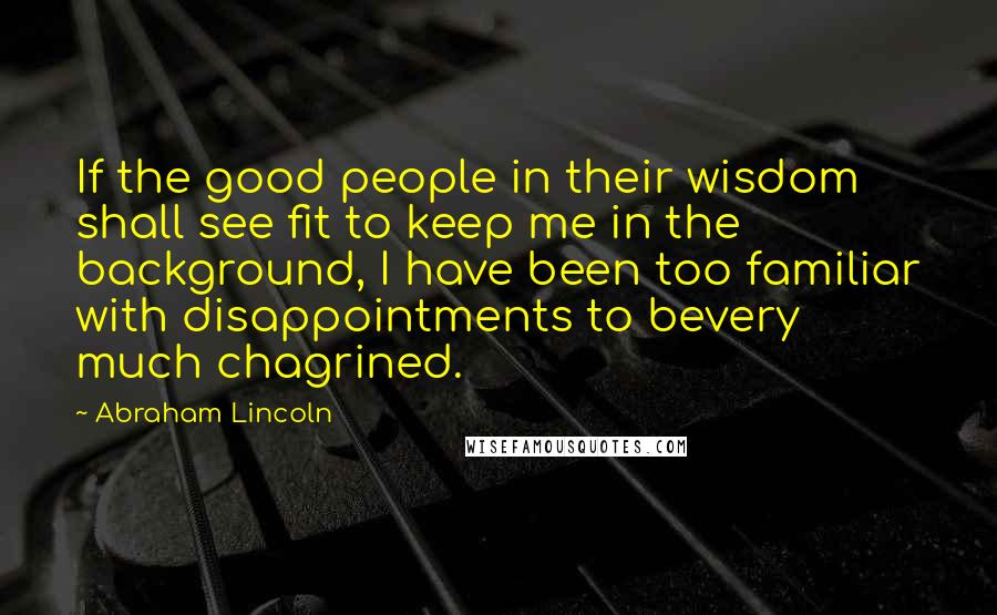 Abraham Lincoln Quotes: If the good people in their wisdom shall see fit to keep me in the background, I have been too familiar with disappointments to bevery much chagrined.