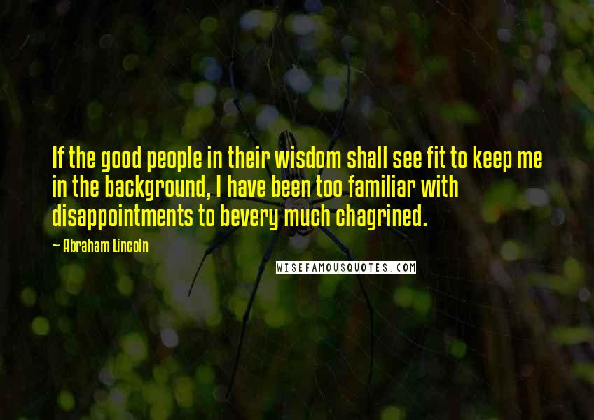 Abraham Lincoln Quotes: If the good people in their wisdom shall see fit to keep me in the background, I have been too familiar with disappointments to bevery much chagrined.