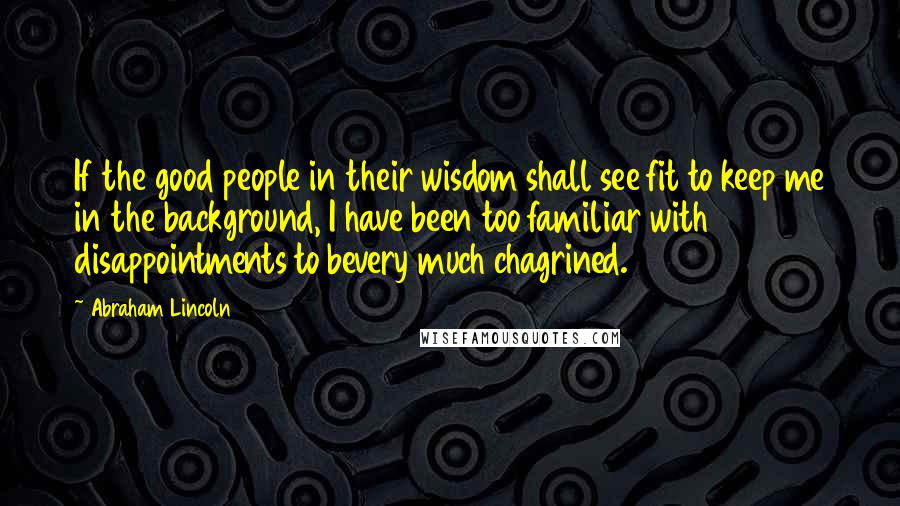 Abraham Lincoln Quotes: If the good people in their wisdom shall see fit to keep me in the background, I have been too familiar with disappointments to bevery much chagrined.