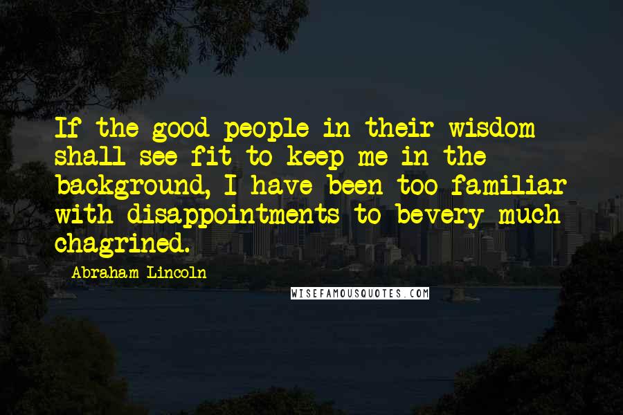 Abraham Lincoln Quotes: If the good people in their wisdom shall see fit to keep me in the background, I have been too familiar with disappointments to bevery much chagrined.