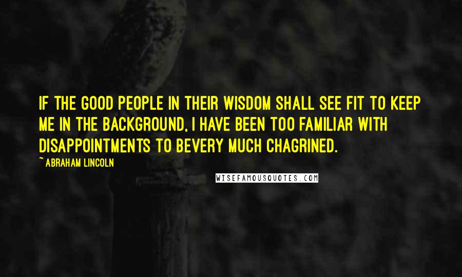 Abraham Lincoln Quotes: If the good people in their wisdom shall see fit to keep me in the background, I have been too familiar with disappointments to bevery much chagrined.