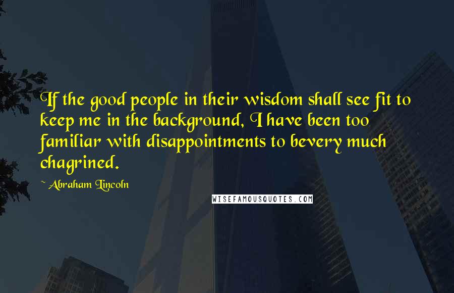Abraham Lincoln Quotes: If the good people in their wisdom shall see fit to keep me in the background, I have been too familiar with disappointments to bevery much chagrined.