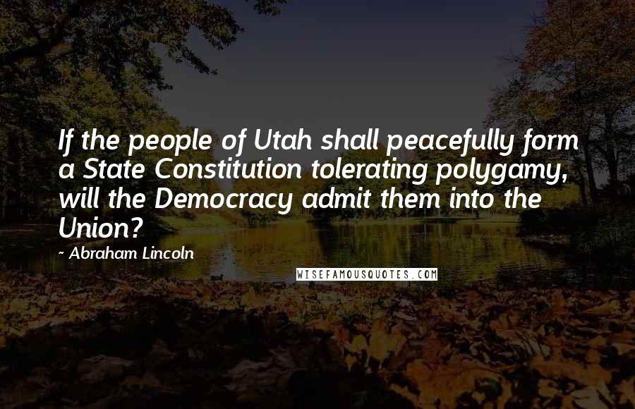 Abraham Lincoln Quotes: If the people of Utah shall peacefully form a State Constitution tolerating polygamy, will the Democracy admit them into the Union?