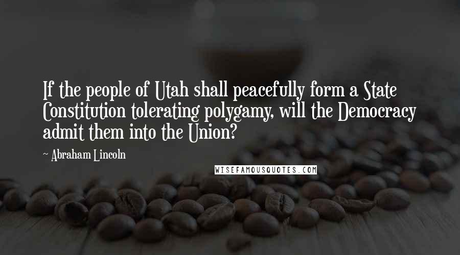 Abraham Lincoln Quotes: If the people of Utah shall peacefully form a State Constitution tolerating polygamy, will the Democracy admit them into the Union?