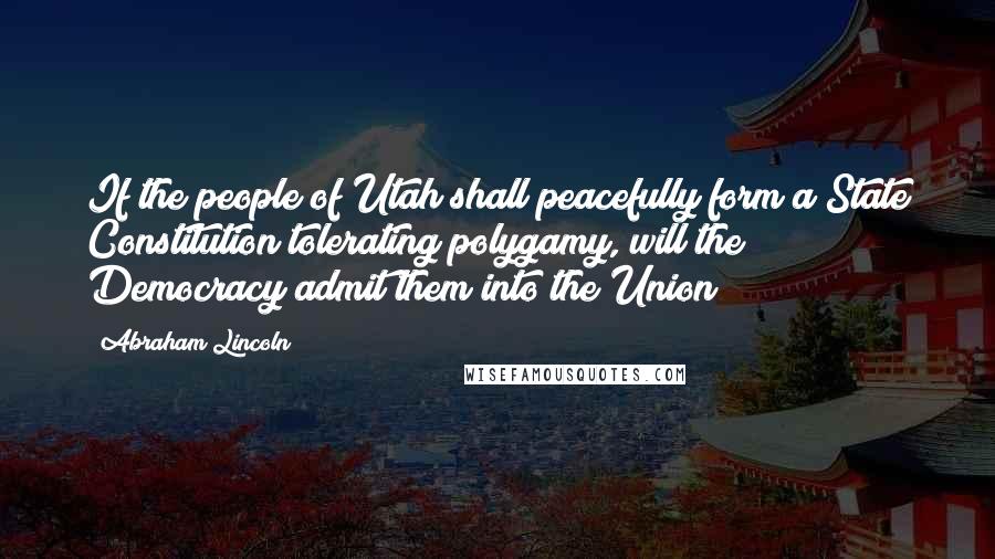 Abraham Lincoln Quotes: If the people of Utah shall peacefully form a State Constitution tolerating polygamy, will the Democracy admit them into the Union?