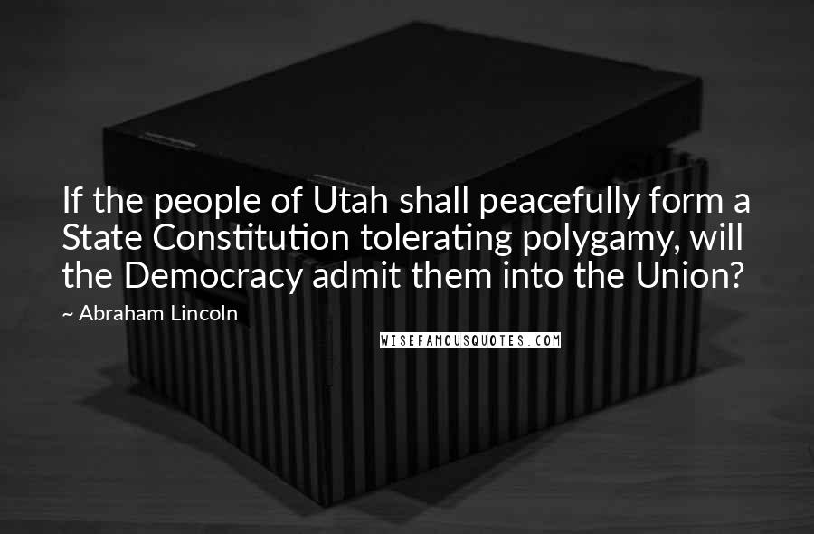 Abraham Lincoln Quotes: If the people of Utah shall peacefully form a State Constitution tolerating polygamy, will the Democracy admit them into the Union?