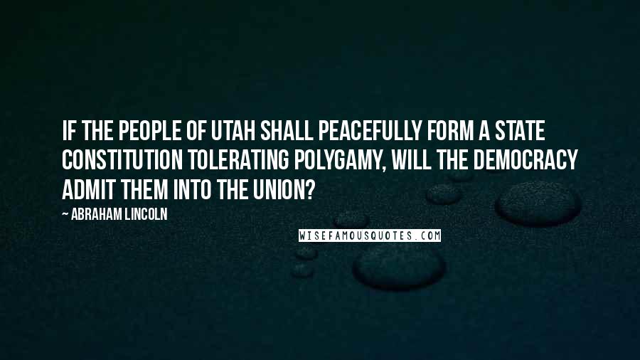Abraham Lincoln Quotes: If the people of Utah shall peacefully form a State Constitution tolerating polygamy, will the Democracy admit them into the Union?