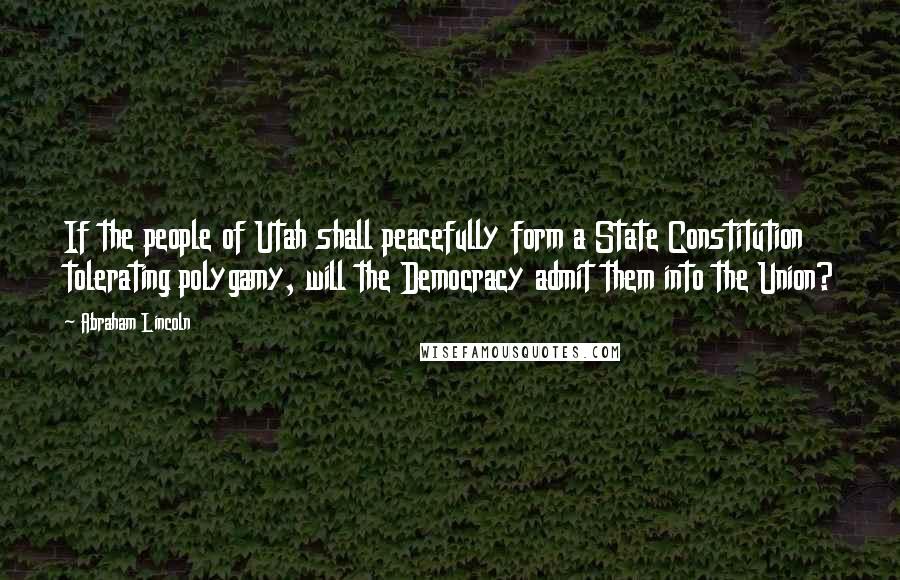 Abraham Lincoln Quotes: If the people of Utah shall peacefully form a State Constitution tolerating polygamy, will the Democracy admit them into the Union?