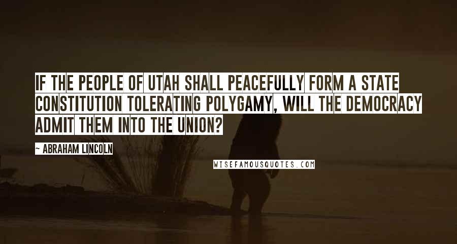 Abraham Lincoln Quotes: If the people of Utah shall peacefully form a State Constitution tolerating polygamy, will the Democracy admit them into the Union?