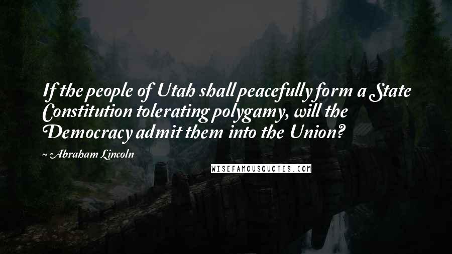 Abraham Lincoln Quotes: If the people of Utah shall peacefully form a State Constitution tolerating polygamy, will the Democracy admit them into the Union?