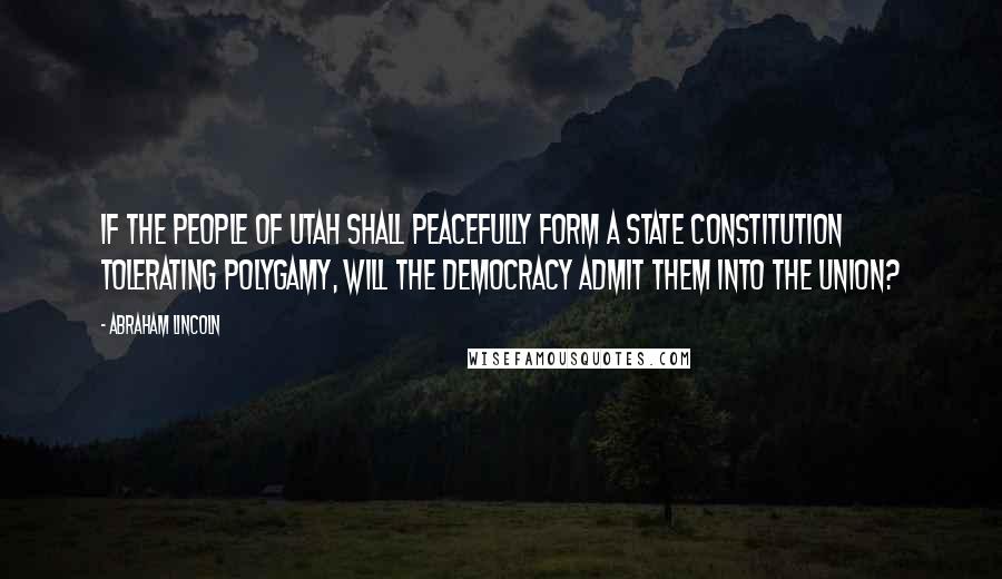 Abraham Lincoln Quotes: If the people of Utah shall peacefully form a State Constitution tolerating polygamy, will the Democracy admit them into the Union?