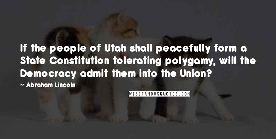 Abraham Lincoln Quotes: If the people of Utah shall peacefully form a State Constitution tolerating polygamy, will the Democracy admit them into the Union?