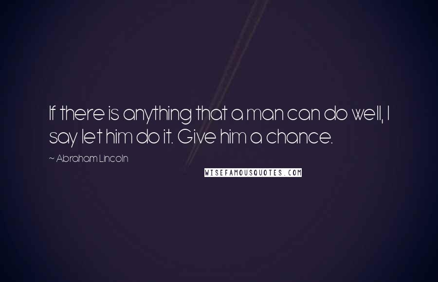 Abraham Lincoln Quotes: If there is anything that a man can do well, I say let him do it. Give him a chance.