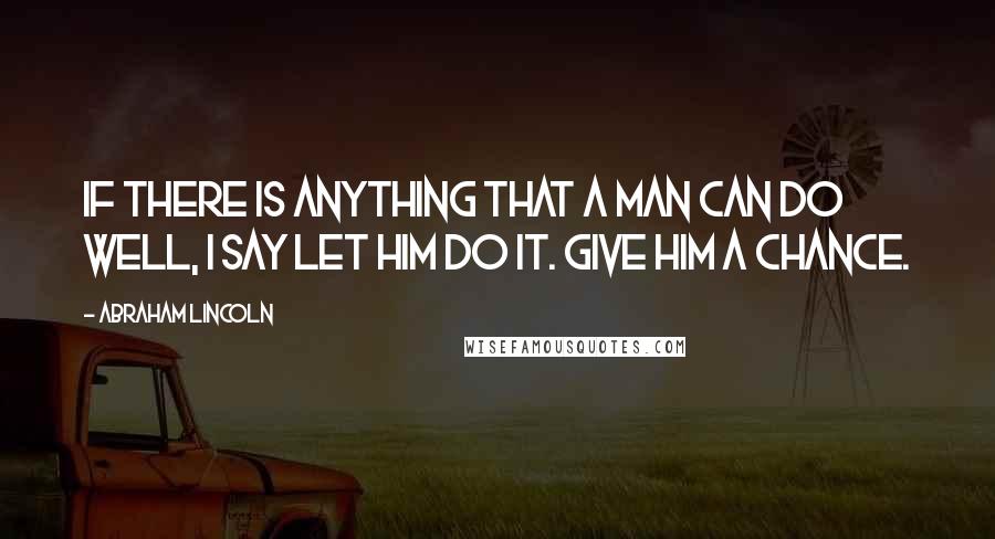 Abraham Lincoln Quotes: If there is anything that a man can do well, I say let him do it. Give him a chance.