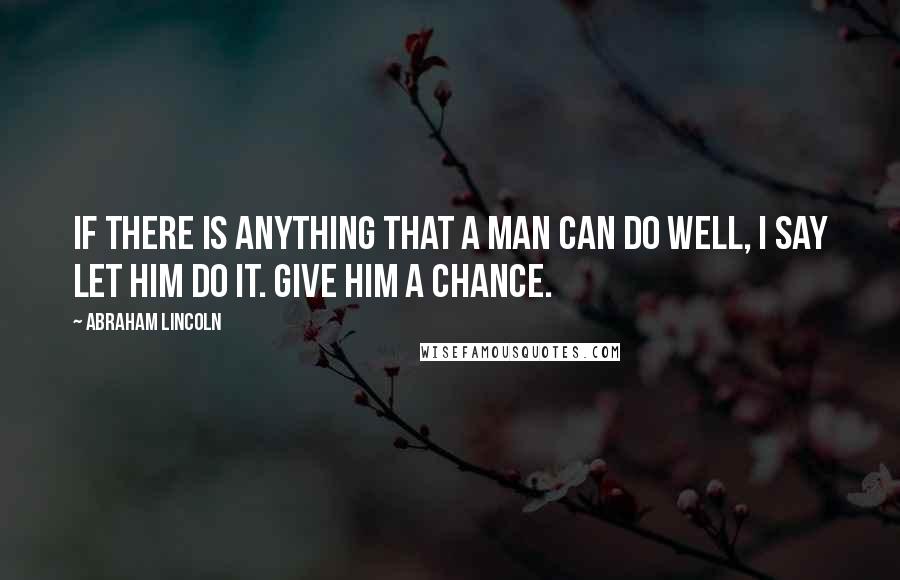 Abraham Lincoln Quotes: If there is anything that a man can do well, I say let him do it. Give him a chance.