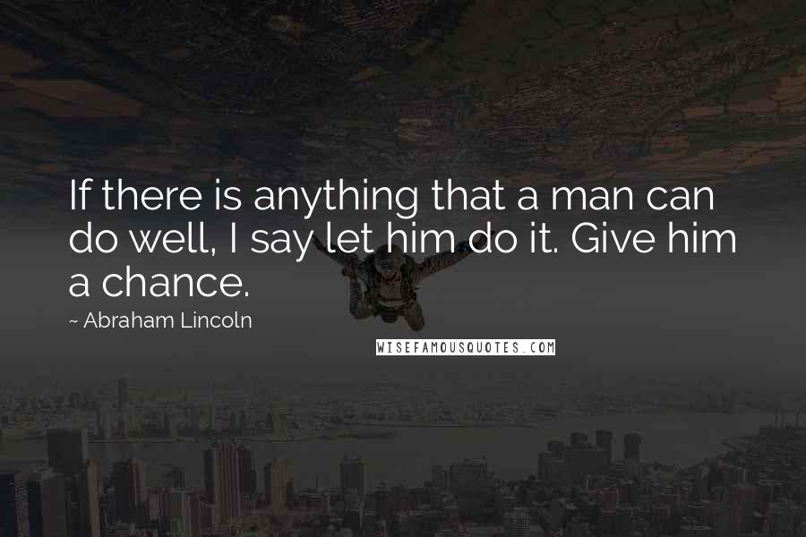 Abraham Lincoln Quotes: If there is anything that a man can do well, I say let him do it. Give him a chance.