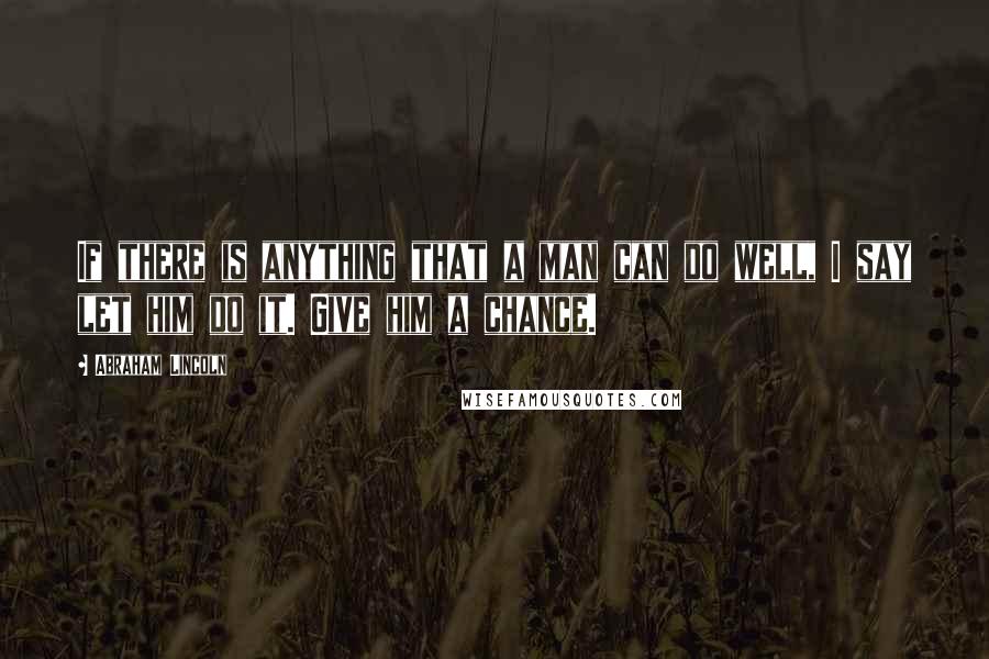 Abraham Lincoln Quotes: If there is anything that a man can do well, I say let him do it. Give him a chance.