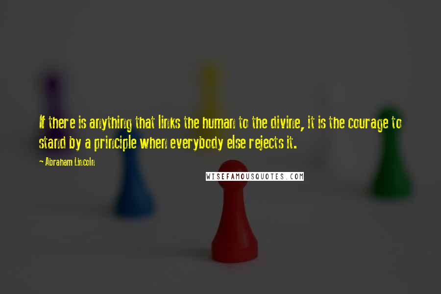 Abraham Lincoln Quotes: If there is anything that links the human to the divine, it is the courage to stand by a principle when everybody else rejects it.